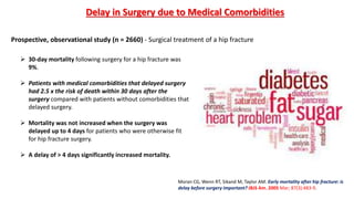  30-day mortality following surgery for a hip fracture was
9%.
 Patients with medical comorbidities that delayed surgery
had 2.5 x the risk of death within 30 days after the
surgery compared with patients without comorbidities that
delayed surgery.
 Mortality was not increased when the surgery was
delayed up to 4 days for patients who were otherwise fit
for hip fracture surgery.
 A delay of > 4 days significantly increased mortality.
Prospective, observational study (n = 2660) - Surgical treatment of a hip fracture
Moran CG, Wenn RT, Sikand M, Taylor AM. Early mortality after hip fracture: is
delay before surgery important? JBJS Am. 2005 Mar; 87(3):483-9.
Delay in Surgery due to Medical Comorbidities
 
