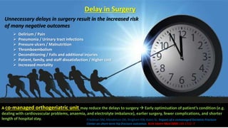 Unnecessary delays in surgery result in the increased risk
of many negative outcomes
 Delirium / Pain
 Pneumonia / Urinary tract infections
 Pressure ulcers / Malnutrition
 Thromboembolism
 Deconditioning / Falls and additional injuries
 Patient, family, and staff dissatisfaction / Higher cost
 Increased mortality
Delay in Surgery
A Co-managed orthogeriatric unit may reduce the delays to surgery  Early optimisation of patient’s condition (e.g.
dealing with cardiovascular problems, anaemia, and electrolyte imbalance), earlier surgery, fewer complications, and shorter
length of hospital stay. Friedman SM, Mendelson DA, Bingham KW, Kates SL. Impact of a comanaged Geriatric Fracture
Center on short-term hip fracture outcomes. Arch Intern Med 2009;169:1712–7.
 