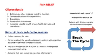 Oligoanalgesia
Barriers to timely and effective analgesia
• Failure to assess for pain
• Concerns about the use of analgesics in patients with cognitive
dysfunction or other comorbid illnesses.
• Physician misperception that pain is a natural and expected
consequence of aging.
• A dogma that pain should be expected after surgery.
PAIN RELIEF
 Delirium, or other impaired cognitive function,
 Decreased functional independence,
 Depression,
 Poorer clinical outcomes,
 Increased hospital length of stay, health care use and
overall costs
Inappropriate pain control 
Postoperative delirium 
Patients with delirium may also
receive inadequate analgesia
 