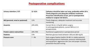 Postoperative complications
Urinary retention / UTI 12 -61% Catheters should be taken out asap, preferably within 24 h.
Timely diagnosis and adequate antibiotic treatment.
Preventive identification of pre, peri or postoperative
medical or surgical risk factors.
AKI (prerenal, renal or postrenal) 11% Timely diagnosis, adequate treatment and accurate
monitoring
Anaemia 24%-44% Correct Hb to ≥ 10 g/dL before surgery
In anticoagulated patients, correct INR to ≤ 1.5
preoperatively.
Protein-caloric malnutrition 20%-70% Nutritional supplements in peroperative period
Diabetes 17% Maintain glucose levels between 100 and 180 mg/dL
Pressure scars 7 - 9% Early surgery fixation (within 24-48 h in stable patients).
Alternating pressure mattresses, pressure-relieving beds
and equipment, aggressive skin care and proper nutrition,
prevention-focused nursing.
 