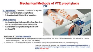Mechanical Methods of VTE prophylaxis
IPCD
ACCP guidelines - Use of IPCD for least 18 h / day
• As an adjunct to chemoprophylaxis
• Or in patient with high risk of bleeding .
AAOS guidelines
• Use in patients with known bleeding disorders,
such as hemophilia or active liver disease
• As with chemoprophylaxis in patient with
previous VTE
Multicenter RCT – IPCD vs Enoxaparin
• IPCD was just as effective as enoxaparin in preventing proximal and distal DVT and PE events, but resulted in a much
lower bleeding risk (1.3 % IPCD vs 4.3 % LMWH).
• Disclosure - 1 or more of its authors or immediate family received benefits from the commercial party.
Colwell CW, Jr, Froimson MI, Mont MA, et al. Thrombosis prevention after total hip arthroplasty: a
prospective, randomized trial comparing a mobile compression device with low-molecular-weight
heparin. JBJS (Am) 2010.
 