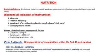NUTRITION
Protein deficiency  Infections, bed sores, muscle weakness, poor respiratory function, myocardial hypertrophy and
death.
Biochemical indicators of malnutrition
 Anaemia
 Vitamin deficiency
 Low levels of pre-albumin, albumin, transferrin and cholesterol
 Low lymphocyte counts.
Proven clinical relevance as prognostic factors
 Albumin > 3.5 mg/dl
 Lymphocytes > 1800 mm3
 Involuntary weight loss < 10%.
Preop S. Albumin - Strong predictor of complications within the first 30 post-op days
AAOS 2014 GUIDELINE - NUTRITION
Moderate evidence supports that postoperative nutritional supplementation reduces mortality and improves
nutritional status in hip fracture patients
 