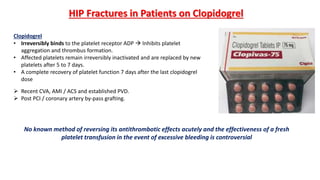 HIP Fractures in Patients on Clopidogrel
Clopidogrel
• Irreversibly binds to the platelet receptor ADP  Inhibits platelet
aggregation and thrombus formation.
• Affected platelets remain irreversibly inactivated and are replaced by new
platelets after 5 to 7 days.
• A complete recovery of platelet function 7 days after the last clopidogrel
dose
 Recent CVA, AMI / ACS and established PVD.
 Post PCI / coronary artery by-pass grafting.
No known method of reversing its antithrombotic effects acutely and the effectiveness of a fresh
platelet transfusion in the event of excessive bleeding is controversial
 