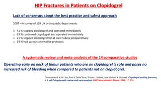 Lack of consensus about the best practice and safest approach
2007 – A survey of 139 UK orthopaedic departments
o 41 % stopped clopidogrel and operated immediately
o 19 % continued clopidogrel and operated immediately
o 21 % stopped clopidogrel for at least 5 days preoperatively
o 19 % had various alternative protocols
HIP Fractures in Patients on Clopidogrel
Christopher G. K. M. Soo, Paul K. Della Torre, Tristan J. Yolland, and Michael A. Shatwell. Clopidogrel and hip fractures,
is it safe? A systematic review and meta-analysis. BMC Musculoskelet Disord. 2016; 17: 136.
A systematic review and meta-analysis of the 14 comparative studies
Operating early on neck of femur patients who are on clopidogrel is safe and poses no
increased risk of bleeding when compared to patients not on clopidogrel.
 