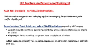 HIP Fractures in Patients on Clopidogrel
AAOS 2014 GUIDELINE - ASPIRIN AND CLOPIDOGREL
Limited evidence supports not delaying hip fracture surgery for patients on aspirin
and/or clopidogrel.
• Aspirin should be withheld during inpatient stay unless indicated for unstable angina
or stroke.
• Clopidogrel  Do not delay surgery or have prophylactic platelets.
AAGBI suggests generally not stopping clopidogrel on admission especially in patients
with DES.
Anaesthetists of Great Britain and Ireland (AAGBI) guidelines regarding NOF surgery
 