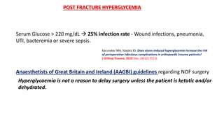 POST FRACTURE HYPERGLYCEMIA
Karunakar MA, Staples KS. Does stress-induced hyperglycemia increase the risk
of perioperative infectious complications in orthopaedic trauma patients?
J Orthop Trauma. 2010 Dec; 24(12):752-6
Serum Glucose > 220 mg/dL  25% infection rate - Wound infections, pneumonia,
UTI, bacteremia or severe sepsis.
Hyperglycaemia is not a reason to delay surgery unless the patient is ketotic and/or
dehydrated.
Anaesthetists of Great Britain and Ireland (AAGBI) guidelines regarding NOF surgery
 