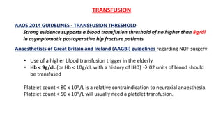 AAOS 2014 GUIDELINES - TRANSFUSION THRESHOLD
Strong evidence supports a blood transfusion threshold of no higher than 8g/dl
in asymptomatic postoperative hip fracture patients
TRANSFUSION
Anaesthetists of Great Britain and Ireland (AAGBI) guidelines regarding NOF surgery
• Use of a higher blood transfusion trigger in the elderly
• Hb < 9g/dL (or Hb < 10g/dL with a history of IHD)  02 units of blood should
be transfused
Platelet count < 80 x 109 /L is a relative contraindication to neuraxial anaesthesia.
Platelet count < 50 x 109 /L will usually need a platelet transfusion.
 
