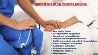  Early surgical fixation
 Good pain control perioperative
 Promotion of early mobilization
 Detection and management of delirium
 Anti-thromboembolic and anti-infective prophylaxis
 Correct urinary tract management
 Avoidance of malnutrition
 Vitamin D supplementation
 Osteoporosis treatment
 Falls prevention
Optimal care of hip fractured patients.
 