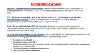 Australia “The Orthogeriatric Model of Care”  Emphasises the need for care of these patients by
an orthogeriatrician in an integrated service, and also early surgery within 24 h if the patient is medically
stable.
USA - Geriatric fracture centre where hip fracture patients are co-managed by geriatricians
and orthopaedic surgeons  Better outcomes in terms of shorter times to surgery, fewer post
operative infections, but showed no difference in in-hospital mortality.
Spain - Early multidisciplinary daily geriatric care  Reduces in-hospital mortality and medical
complications in elderly patients with hip fracture, but there is not a significant effect on length of hospital
stay or long-term functional recovery.
Orthogeriatric Services
UK - The best practice tariff for hip fractures: introduced in April 2010, this incentivizes individual trusts
financially for providing gold-standard care, defined by the following criteria:
 Time to theatre within 36 h
 Geriatrician review within 72 h
 Admitted under joint care and assessed using a joint protocol agreed by geriatricians, orthopaedic
surgeons, and anaesthetists
 Geriatrician led multiprofessional rehabilitation
 Falls and bone health assessment.
 
