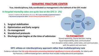 GERIATRIC FRACTURE CENTER
Co-management
Shared ownership, Shared decision making
Equal responsibility, Daily communication
Each discipline writes orders, write notes, and communicates
with the patient and care team.
True, interdisciplinary, fully coordinated co-management is the hallmark of the GFC model
GFC utilizes an interdisciplinary approach rather than multidisciplinary care
Evidence indicates that the only intervention presenting statistical significance in terms of mortality, for elderly with
hip fractures, is differentiated geriatric attention that includes multiprofessional participation.
In-hospital mortality rates are quite low at the GFC (< 2%)
Schnell S, Friedman SM, Mendelson DA, et al. The 1-year mortality of patientstreated in
a hip fracture program for elders. Geriatr Orthop Surg Rehabil 2010;1(1):6–14
1. Surgical stabilization
2. Optimization and Early surgery
3. Co-management
4. Standarised protocols
5. Discharge plan begins at the time of admission
 