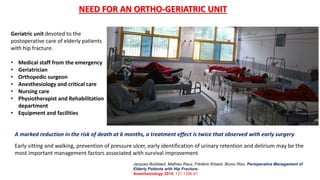 Geriatric unit devoted to the
postoperative care of elderly patients
with hip fracture.
• Medical staff from the emergency
• Geriatrician
• Orthopedic surgeon
• Anesthesiology and critical care
• Nursing care
• Physiotherapist and Rehabilitation
department
• Equipment and facilities
NEED FOR AN ORTHO-GERIATRIC UNIT
Jacques Boddaert, Mathieu Raux, Frédéric Khiami, Bruno Riou. Perioperative Management of
Elderly Patients with Hip Fracture.
Anesthesiology 2014; 121:1336-41
Early sitting and walking, prevention of pressure ulcer, early identification of urinary retention and delirium may be the
most important management factors associated with survival improvement
A marked reduction in the risk of death at 6 months, a treatment effect is twice that observed with early surgery
 