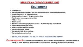 NEED FOR AN ORTHO-GERIATRIC UNIT
 20 Bed Ward
 Bathroom with patient safety grab bars, anti-skid flooring and elevated commodes.
 Hospital beds with Air filled mattresses
 Oxygen delivery system / Oxygen concentrators
 Non invasive haemodynamic monitors
 ABG machine
 ECG machine
 Mechanical thrombo-prophylactic devices – IPCD / foot pumps for each bed
 Ambulatory aids / Wheel chairs
 External patient warming devices.
 Hand held Doppler device
 Portable bed side X-ray machine.
 Portable ultrasound machine
 STANDARISED PROTOCOLS FOR PRE AND POST OP EVALUATION AND THERAPY
Equipment
Co-management is true interdisciplinary care that results in a collaborative care environment in
which all team members maximize their contributions resulting in improved out-comes
 