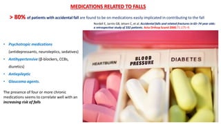 > 80% of patients with accidental fall are found to be on medications easily implicated in contributing to the fall
MEDICATIONS RELATED TO FALLS
• Psychotropic medications
(antidepressants, neuroleptics, sedatives)
• Antihypertensive (β-blockers, CCBs,
diuretics)
• Antiepileptic
• Glaucoma agents.
The presence of four or more chronic
medications seems to correlate well with an
increasing risk of falls
Nordell E, Jarnlo GB, Jetsen C, et al. Accidental falls and related fractures in 65–74 year olds:
a retrospective study of 332 patients. Acta Orthop Scand 2000;71:175–9.
 
