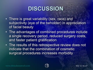 DISCUSSION  There is great variability (sex, race) and subjectivity (eye of the beholder) in appreciation of facial beauty  The advantages of combined procedures include a single recovery period, reduced surgery costs, and faster patient gratification The results of this retrospective review does not indicate that the combination of cosmetic surgical procedures increases morbidity 
