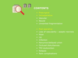 CONTENTS
• Presurgical
• Intraoperative
• Vascular
• Neural
• Unwanted fragmentation
• Post operative
• Loss of vascularity : aseptic necrosis
• Nose
• Lip
• Infection
• Nonunion/delayed union
• Occlusal disturbances
• TMJ dysfunction
• Relapse
• Rare complications
 