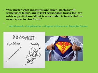 • “No matter what measures are taken, doctors will
sometimes falter, and it isn't reasonable to ask that we
achieve perfection. What is reasonable is to ask that we
never cease to aim for it.”
•
― Atul Gawande, Complications: A Surgeon's Notes on an Imperfect Science
 