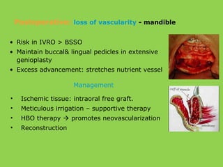 • Risk in IVRO > BSSO
• Maintain buccal& lingual pedicles in extensive
genioplasty
• Excess advancement: stretches nutrient vessel
• Ischemic tissue: intraoral free graft.
• Meticulous irrigation – supportive therapy
• HBO therapy  promotes neovascularization
• Reconstruction
Management
Postoperative: loss of vascularity - mandible
 