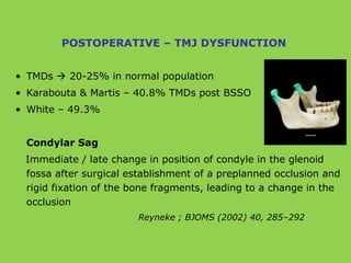 • TMDs  20-25% in normal population
• Karabouta & Martis – 40.8% TMDs post BSSO
• White – 49.3%
Condylar Sag
Immediate / late change in position of condyle in the glenoid
fossa after surgical establishment of a preplanned occlusion and
rigid fixation of the bone fragments, leading to a change in the
occlusion
Reyneke ; BJOMS (2002) 40, 285–292
POSTOPERATIVE – TMJ DYSFUNCTION
 