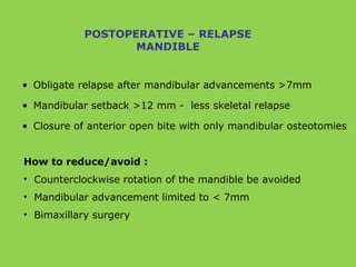• Obligate relapse after mandibular advancements >7mm
• Mandibular setback >12 mm - less skeletal relapse
• Closure of anterior open bite with only mandibular osteotomies
POSTOPERATIVE – RELAPSE
MANDIBLE
How to reduce/avoid :
• Counterclockwise rotation of the mandible be avoided
• Mandibular advancement limited to < 7mm
• Bimaxillary surgery
 