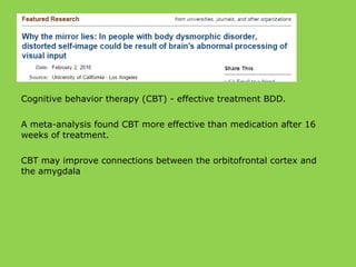 Cognitive behavior therapy (CBT) - effective treatment BDD.
A meta-analysis found CBT more effective than medication after 16
weeks of treatment.
CBT may improve connections between the orbitofrontal cortex and
the amygdala
 
