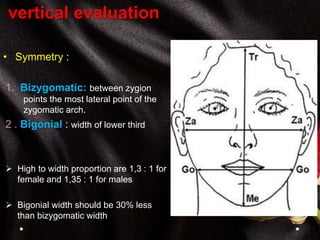vertical evaluation
• Symmetry :
1. Bizygomatic: between zygion
points the most lateral point of the
zygomatic arch.
2 . Bigonial : width of lower third
 High to width proportion are 1,3 : 1 for
female and 1,35 : 1 for males
 Bigonial width should be 30% less
than bizygomatic width
 
