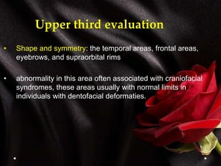 Upper third evaluation
• Shape and symmetry: the temporal areas, frontal areas,
eyebrows, and supraorbital rims
• abnormality in this area often associated with craniofacial
syndromes, these areas usually with normal limits in
individuals with dentofacial deformaties.
 