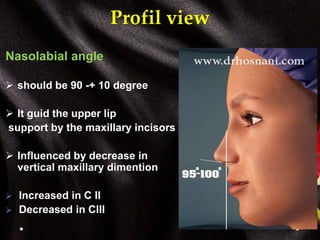 Profil view
Nasolabial angle
 should be 90 -+ 10 degree
 It guid the upper lip
support by the maxillary incisors
 Influenced by decrease in
vertical maxillary dimention
 Increased in C II
 Decreased in CIII
 