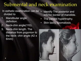Submental and neck examination
In esthetic examination can be
divided to
1. Mandibular angle
definition.
2. Neck-chin angle(110).
3. Neck-chin length. The
distance from pogonion to
the neck- chin angle (42 ±
6mm)
• Identify The posterior and
inferior border of mandible.
• The parotid hypertrophy.
• Skin laxity, lipomatosis.
 