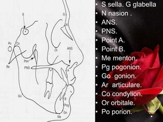 • S sella. G glabella
• N nasion .
• ANS.
• PNS.
• Point A.
• Point B.
• Me menton.
• Pg pogonion.
• Go gonion.
• Ar articulare.
• Co condylion.
• Or orbitale.
• Po porion.
 