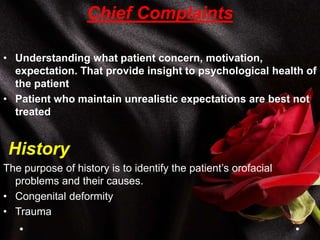 Chief Complaints
• Understanding what patient concern, motivation,
expectation. That provide insight to psychological health of
the patient
• Patient who maintain unrealistic expectations are best not
treated
History
The purpose of history is to identify the patient’s orofacial
problems and their causes.
• Congenital deformity
• Trauma
 