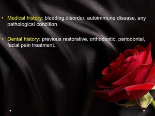 • Medical history: bleeding disorder, autoimmune disease, any
pathological condition.
• Dental history: previous restorative, orthodontic, periodontal,
facial pain treatment.
 