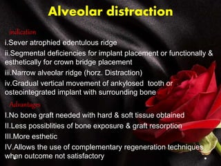 Alveolar distraction
indication
i.Sever atrophied edentulous ridge
ii.Segmental deficiencies for implant placement or functionally &
esthetically for crown bridge placement
iii.Narrow alveolar ridge (horz. Distraction)
iv.Gradual vertical movement of ankylosed tooth or
osteointegrated implant with surrounding bone
Advantages
I.No bone graft needed with hard & soft tissue obtained
II.Less possiblities of bone exposure & graft resorption
III.More esthetic
IV.Allows the use of complementary regeneration techniques
when outcome not satisfactory
 