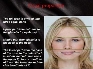 Facial proportion
The full face is divided into
three equal parts
Upper part from hair line to
the glabella (or eyebrow)
Middle part from glabella to
the base of the nose
The lower part from the base
of the nose to the chin which
is subdivided into two parts,
the upper lip forms one-third
of it and the lower lip and the
chin two-thirds of it
 