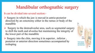 Mandibular orthognathic surgery
It can be divided into several section:-
 Surgery in which the jaw is moved in antrio-posterior
direction by an osteotomy either in the ramus or body of the
mandible
 Surgery to the dentoalveolar area, such as segmental surgery
to shift the teeth and alveolus but maintaining the integrity of
the lower part of the mandible
 Surgery into the chin, moving it in superior , inferior ,
posterior or anterior direction sometimes accompanied by
reshaping
 