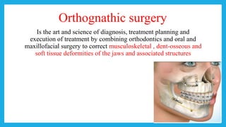 Orthognathic surgery
Is the art and science of diagnosis, treatment planning and
execution of treatment by combining orthodontics and oral and
maxillofacial surgery to correct musculoskeletal , dent-osseous and
soft tissue deformities of the jaws and associated structures
 
