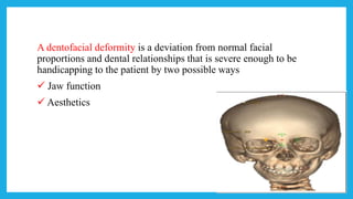 A dentofacial deformity is a deviation from normal facial
proportions and dental relationships that is severe enough to be
handicapping to the patient by two possible ways
 Jaw function
 Aesthetics
 