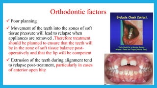 Orthodontic factors
 Poor planning
 Movement of the teeth into the zones of soft
tissue pressure will lead to relapse when
appliances are removed .Therefore treatment
should be planned to ensure that the teeth will
be in the zone of soft tissue balance post-
operatively and that the lip will be competent
 Extrusion of the teeth during alignment tend
to relapse post-treatment, particularly in cases
of anterior open bite
 
