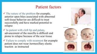 Patient factors
 The nature of the problem for example,
anterior open bites associated with abnormal
soft tissue behavior are difficult to treat
successfully and have marked potential to
relapse
 In patient with cleft lip and palate,
advancement of the maxilla is difficult and
prone to relapse because of the scar tissue
 Failure to comply with treatment for example
patient does not wear itermaxillary elastic
traction as instructed
 