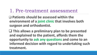 1. Pre-treatment assessment
 Patients should be assessed within the
environment of a joint clinic that involves both
surgeon and orthodontist.
 This allows a preliminary plan to be presented
and explained to the patient, affords them the
opportunity to ask any questions and come to an
informed decision with regard to undertaking such
treatment.
 