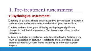 1. Pre-treatment assessment
 Psychological assessment:
 Ideally all patients should be assessed by a psychologist to establish
their motives and to determine whether their goals are realistic.
 A few patients have great difficulty in adapting to significant
changes in their facial appearance. This is more a problem in older
individuals.
 Also, a period of psychological adjustment following facial surgery
must be expected. In part, this is related to the use of steroids and
Steroid withdrawal, causes mood instability at 3 to 6 weeks post-
surgery.
 