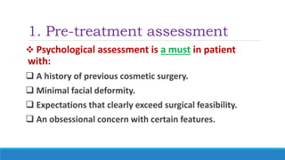 1. Pre-treatment assessment
 Psychological assessment is a must in patient
with:
 A history of previous cosmetic surgery.
 Minimal facial deformity.
 Expectations that clearly exceed surgical feasibility.
 An obsessional concern with certain features.
 