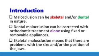 Introduction
 Malocclusion can be skeletal and/or dental
in nature.
 Dental malocclusion can be corrected with
orthodontic treatment alone using fixed or
removable appliances.
 Skeletal malocclusion means that there are
problems with the size and/or the position of
the jaws.
 