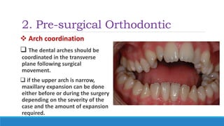 2. Pre-surgical Orthodontic
 Arch coordination
 The dental arches should be
coordinated in the transverse
plane following surgical
movement.
 if the upper arch is narrow,
maxillary expansion can be done
either before or during the surgery
depending on the severity of the
case and the amount of expansion
required.
 