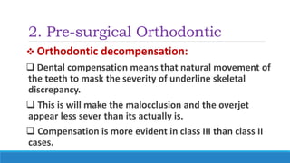2. Pre-surgical Orthodontic
 Orthodontic decompensation:
 Dental compensation means that natural movement of
the teeth to mask the severity of underline skeletal
discrepancy.
 This is will make the malocclusion and the overjet
appear less sever than its actually is.
 Compensation is more evident in class III than class II
cases.
 