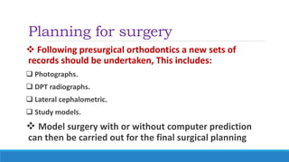 Planning for surgery
 Following presurgical orthodontics a new sets of
records should be undertaken, This includes:
 Photographs.
 DPT radiographs.
 Lateral cephalometric.
 Study models.
 Model surgery with or without computer prediction
can then be carried out for the final surgical planning
 