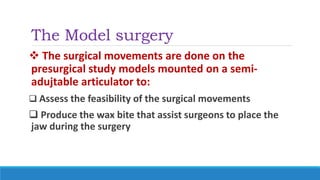The Model surgery
 The surgical movements are done on the
presurgical study models mounted on a semi-
adujtable articulator to:
 Assess the feasibility of the surgical movements
 Produce the wax bite that assist surgeons to place the
jaw during the surgery
 
