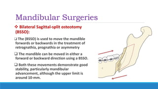 Mandibular Surgeries
 Bilateral Sagittal-split osteotomy
(BSSO):
 The (BSSO) is used to move the mandible
forwards or backwards in the treatment of
retrognathia, prognathia or asymmetry
 The mandible can be moved in either a
forward or backward direction using a BSSO.
 Both these movements demonstrate good
stability, particularly mandibular
advancement, although the upper limit is
around 10-mm.
 