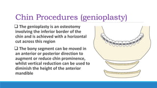 Chin Procedures (genioplasty)
 The genioplasty is an osteotomy
involving the inferior border of the
chin and is achieved with a horizontal
cut across this region
 The bony segment can be moved in
an anterior or posterior direction to
augment or reduce chin prominence,
whilst vertical reduction can be used to
diminish the height of the anterior
mandible
 