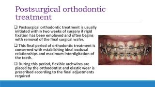 Postsurgical orthodontic
treatment
 Postsurgical orthodontic treatment is usually
initiated within two weeks of surgery if rigid
fixation has been employed and often begins
with removal of the final surgical wafer.
 This final period of orthodontic treatment is
concerned with establishing ideal occlusal
relationships and maximum interdigitation of
the teeth.
 During this period, flexible archwires are
placed by the orthodontist and elastic wear is
prescribed according to the final adjustments
required
 
