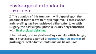 Postsurgical orthodontic
treatment
 The duration of this treatment will depend upon the
amount of tooth movement still required. In cases where
arch levelling has been achieved either prior to or with
surgery, the postsurgical phase is usually only concerned
with final occlusal detailing.
 In contrast, postsurgical levelling can take a little longer,
but in most cases a period of no more than six months of
postsurgical orthodontic treatment will be required.
 